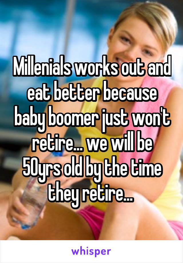 Millenials works out and eat better because baby boomer just won't retire... we will be 50yrs old by the time they retire... 