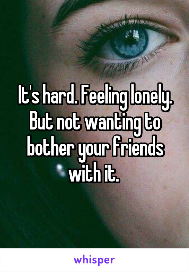 It's hard. Feeling lonely. But not wanting to bother your friends with it. 