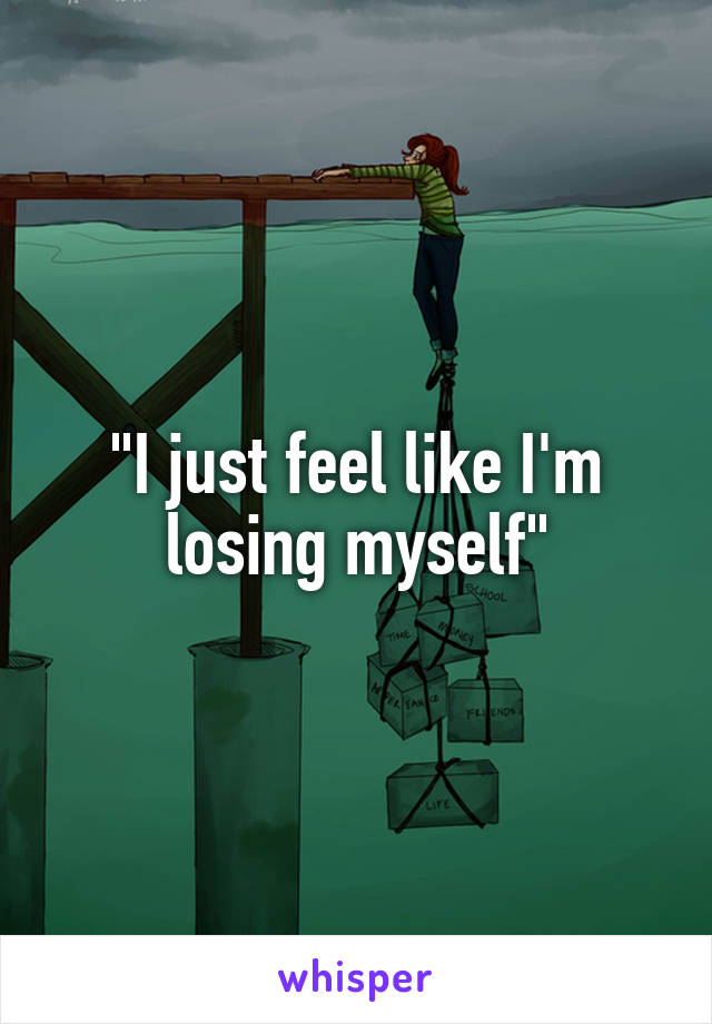 "I just feel like I'm losing myself"