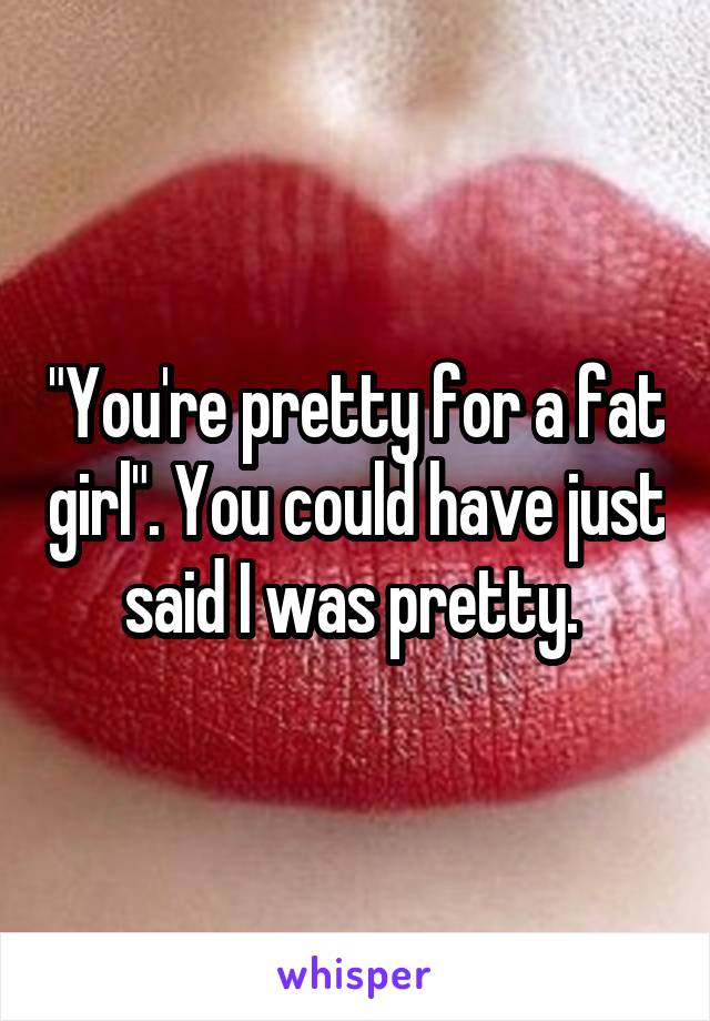 "You're pretty for a fat girl". You could have just said I was pretty. 