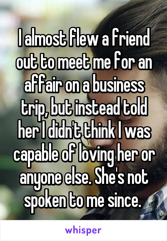 I almost flew a friend out to meet me for an affair on a business trip, but instead told her I didn't think I was capable of loving her or anyone else. She's not spoken to me since. 