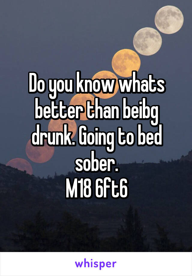 Do you know whats better than beibg drunk. Going to bed sober.
M18 6ft6