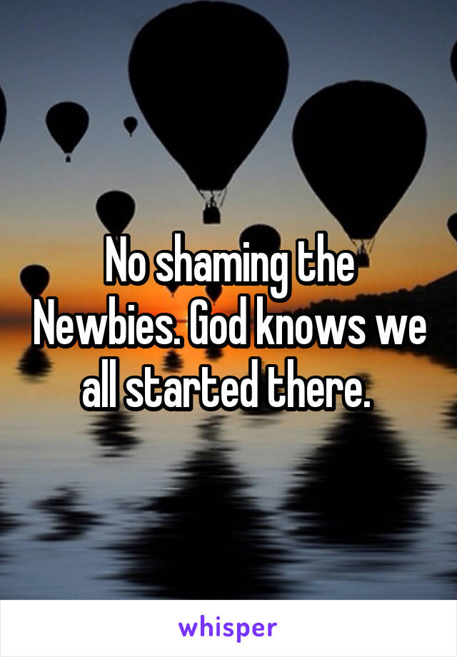 No shaming the Newbies. God knows we all started there. 