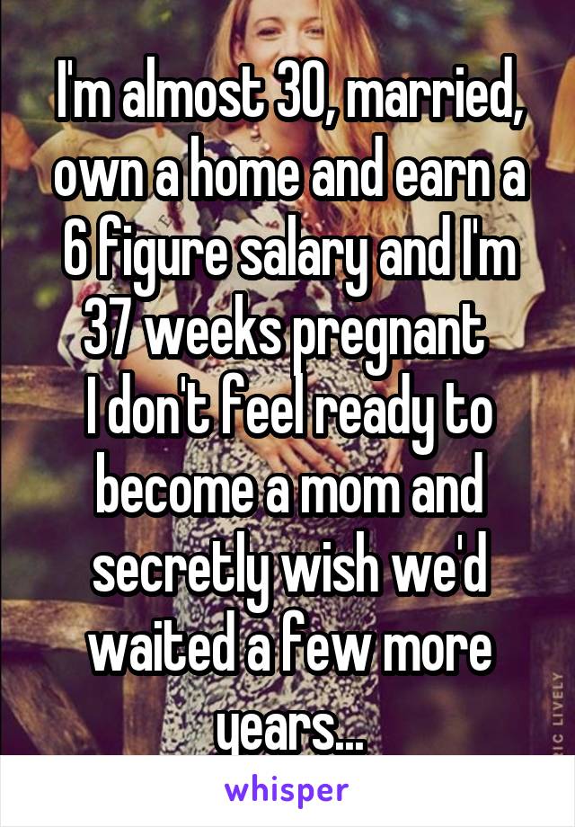 I'm almost 30, married, own a home and earn a 6 figure salary and I'm 37 weeks pregnant 
I don't feel ready to become a mom and secretly wish we'd waited a few more years...