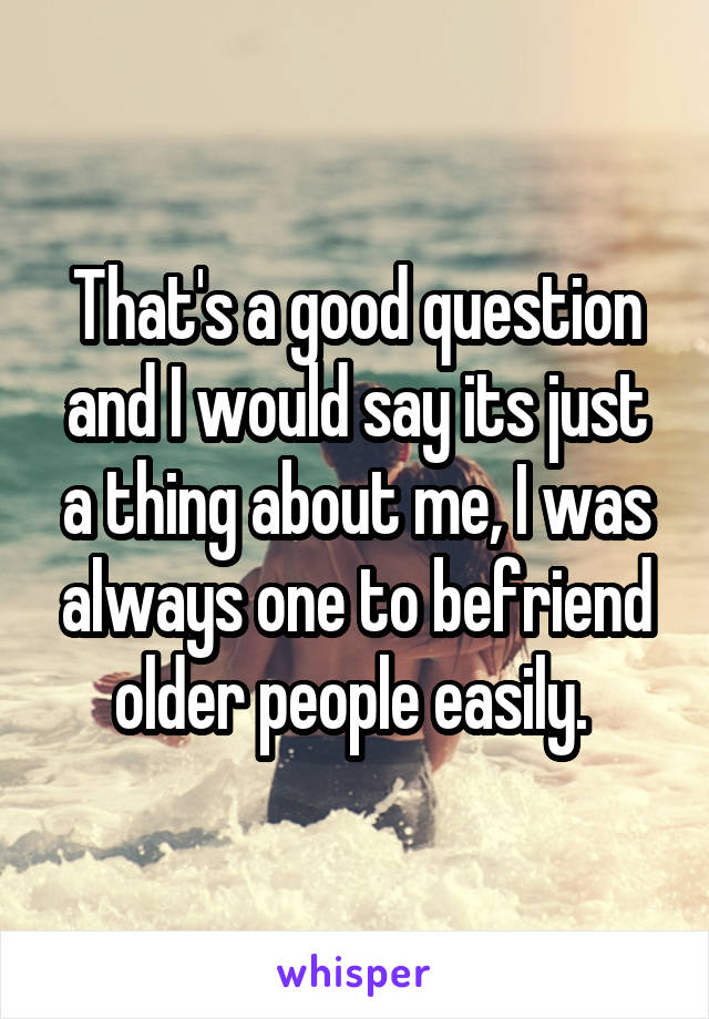 That's a good question and I would say its just a thing about me, I was always one to befriend older people easily. 