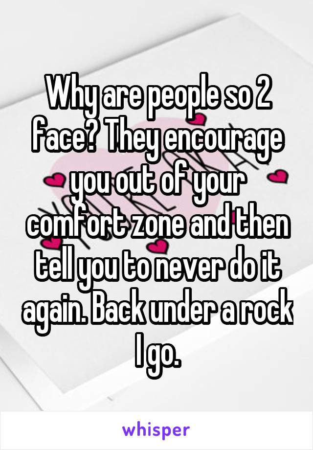 Why are people so 2 face? They encourage you out of your comfort zone and then tell you to never do it again. Back under a rock I go.