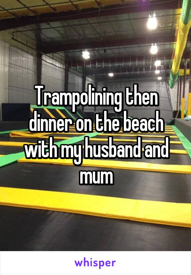 Trampolining then dinner on the beach with my husband and mum