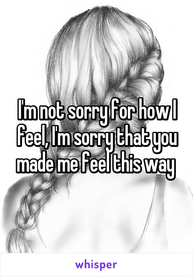 I'm not sorry for how I feel, I'm sorry that you made me feel this way 