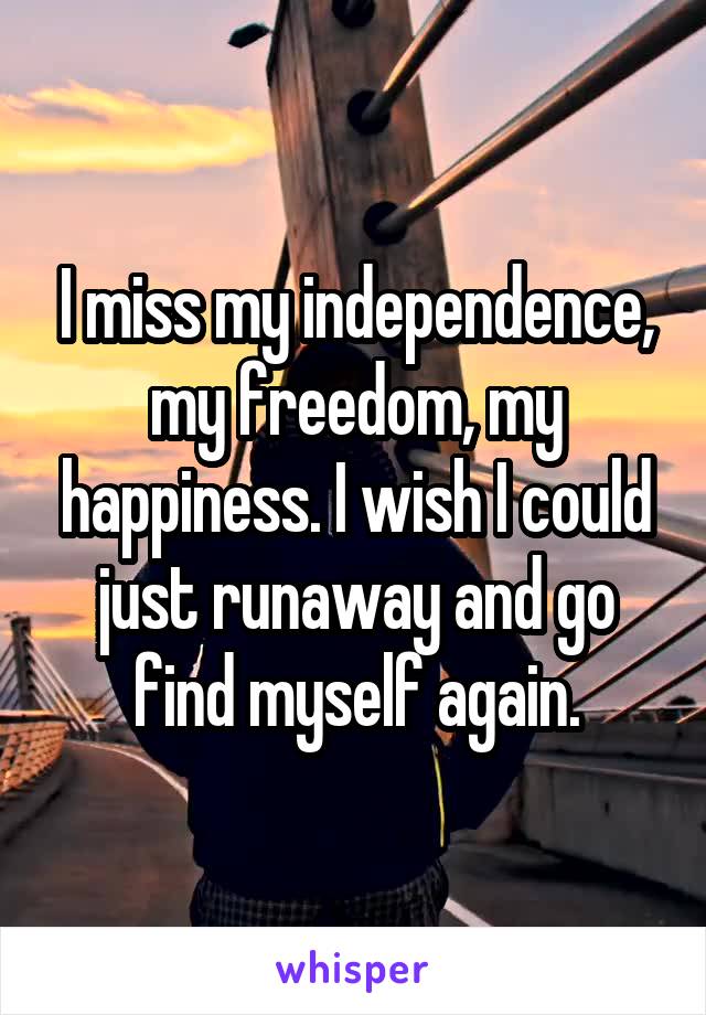 I miss my independence, my freedom, my happiness. I wish I could just runaway and go find myself again.