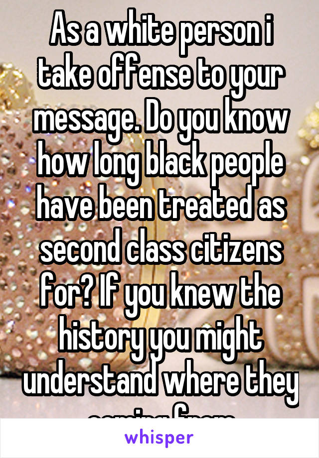 As a white person i take offense to your message. Do you know how long black people have been treated as second class citizens for? If you knew the history you might understand where they coming from
