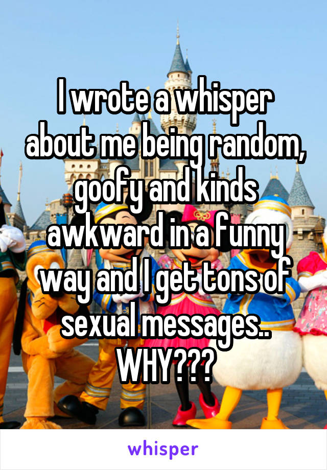 I wrote a whisper about me being random, goofy and kinds awkward in a funny way and I get tons of sexual messages.. WHY???