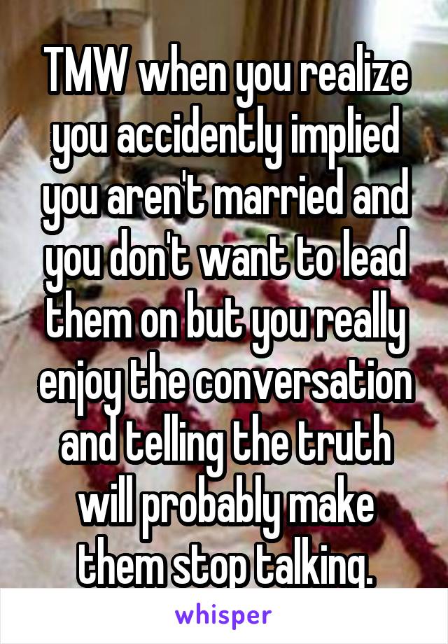 TMW when you realize you accidently implied you aren't married and you don't want to lead them on but you really enjoy the conversation and telling the truth will probably make them stop talking.