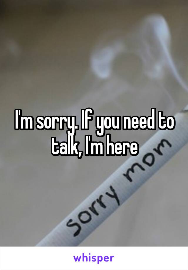 I'm sorry. If you need to talk, I'm here