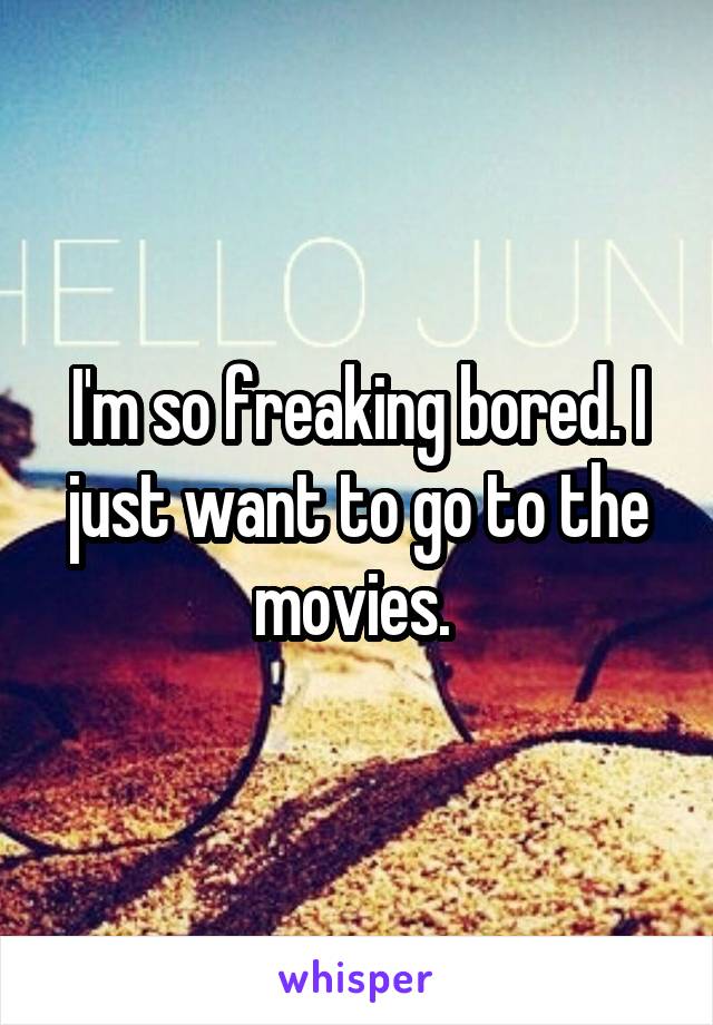 I'm so freaking bored. I just want to go to the movies. 
