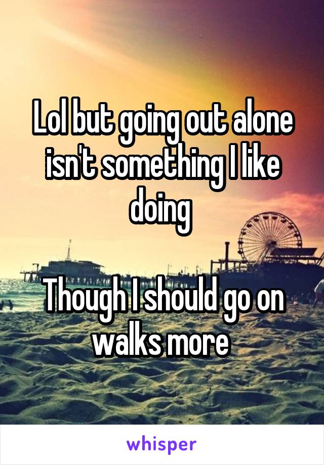 Lol but going out alone isn't something I like doing 

Though I should go on walks more 