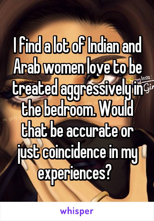 I find a lot of Indian and Arab women love to be treated aggressively in the bedroom. Would that be accurate or just coincidence in my experiences?  