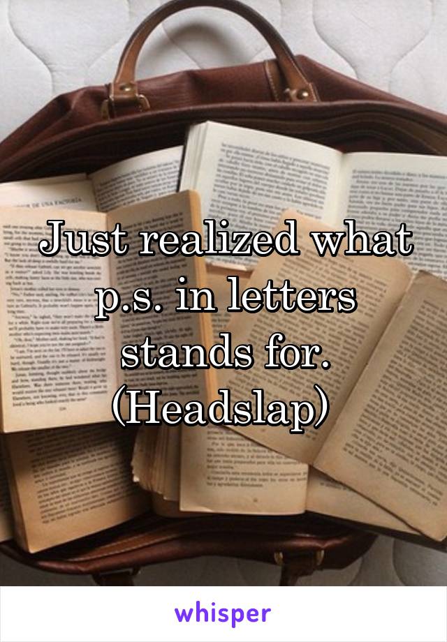 Just realized what p.s. in letters stands for. (Headslap) 
