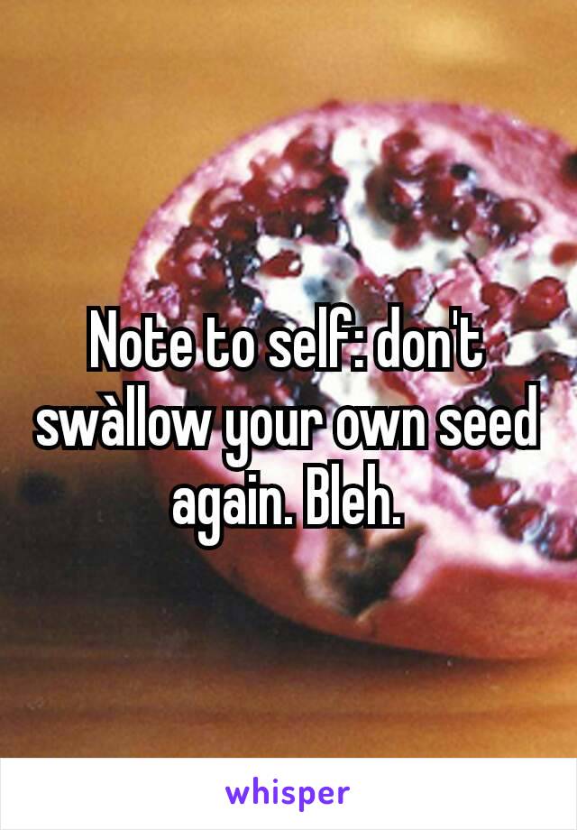 Note to self: don't swàllow your own seed again. Bleh.