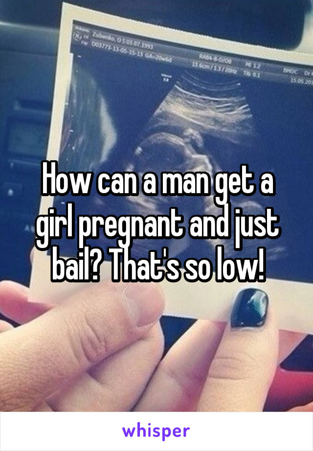 How can a man get a girl pregnant and just bail? That's so low!