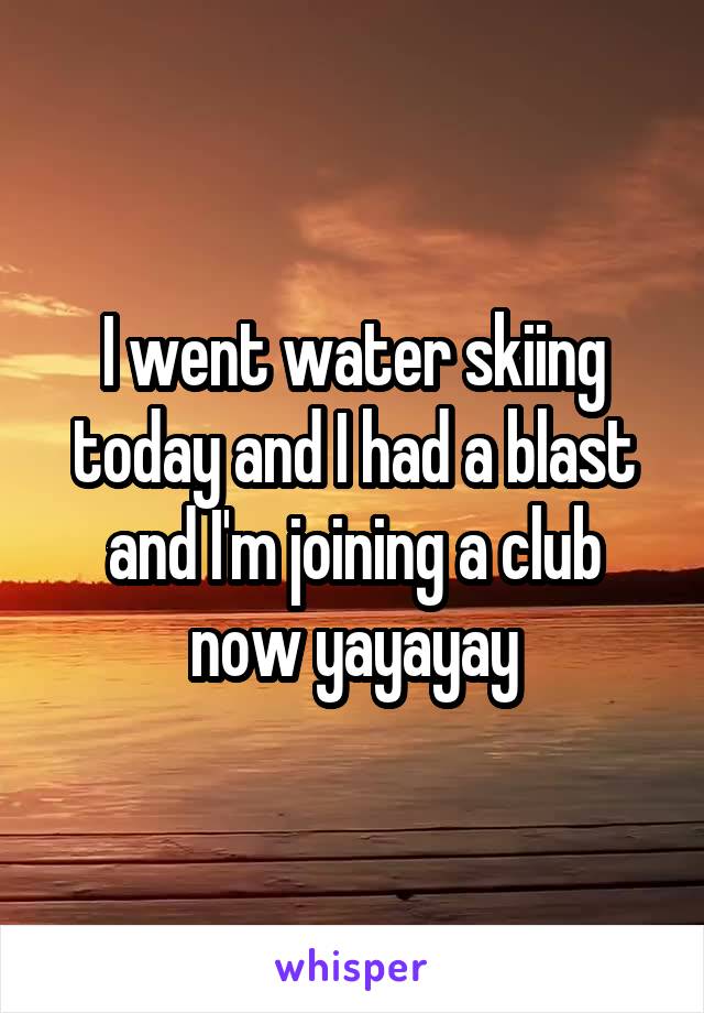 I went water skiing today and I had a blast and I'm joining a club now yayayay
