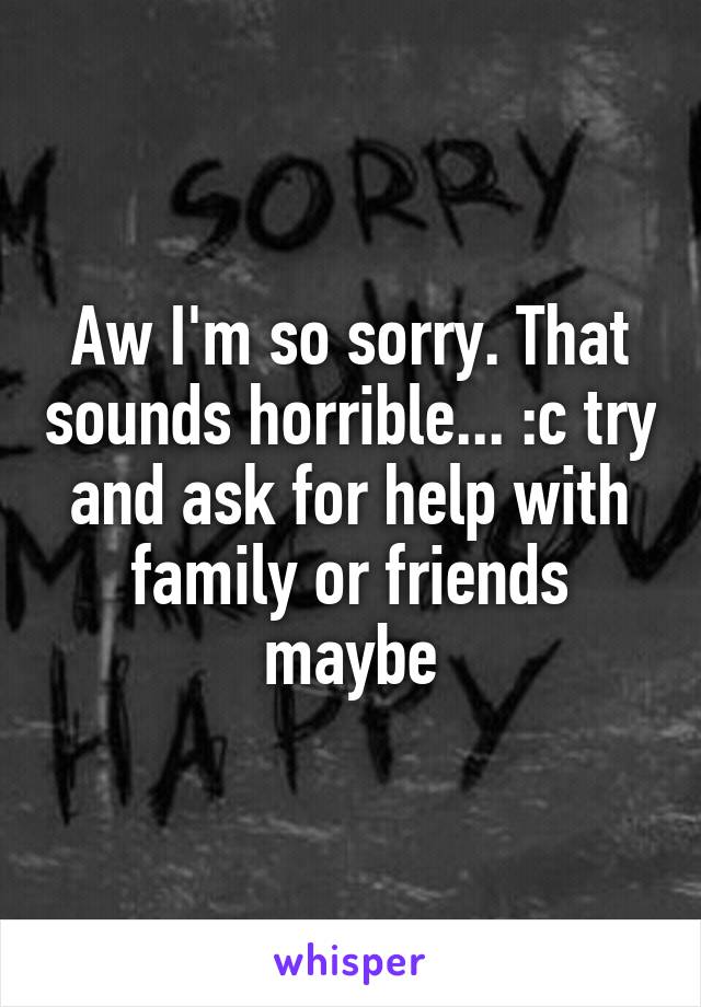 Aw I'm so sorry. That sounds horrible... :c try and ask for help with family or friends maybe