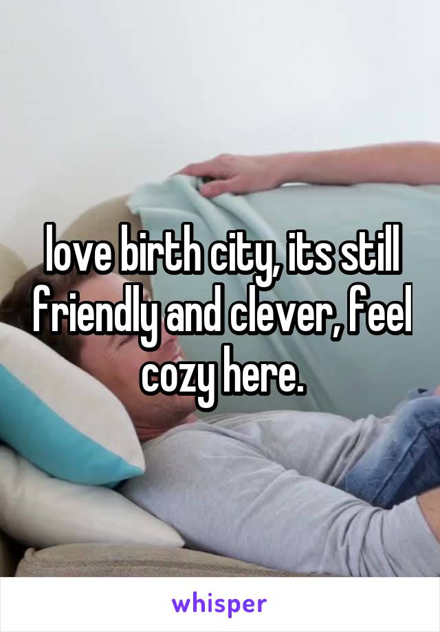 love birth city, its still friendly and clever, feel cozy here.