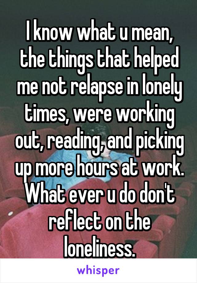 I know what u mean, the things that helped me not relapse in lonely times, were working out, reading, and picking up more hours at work. What ever u do don't reflect on the loneliness.