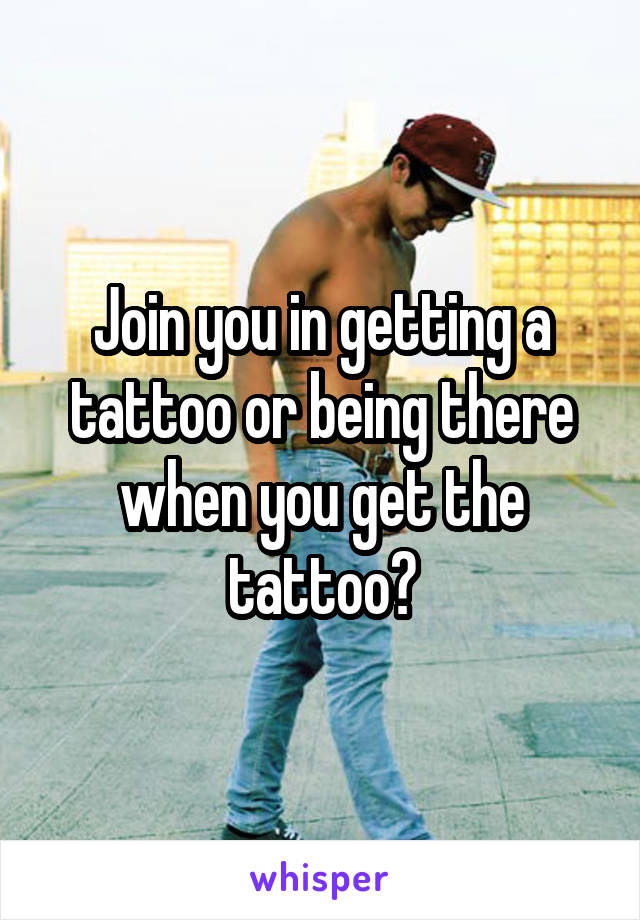 Join you in getting a tattoo or being there when you get the tattoo?