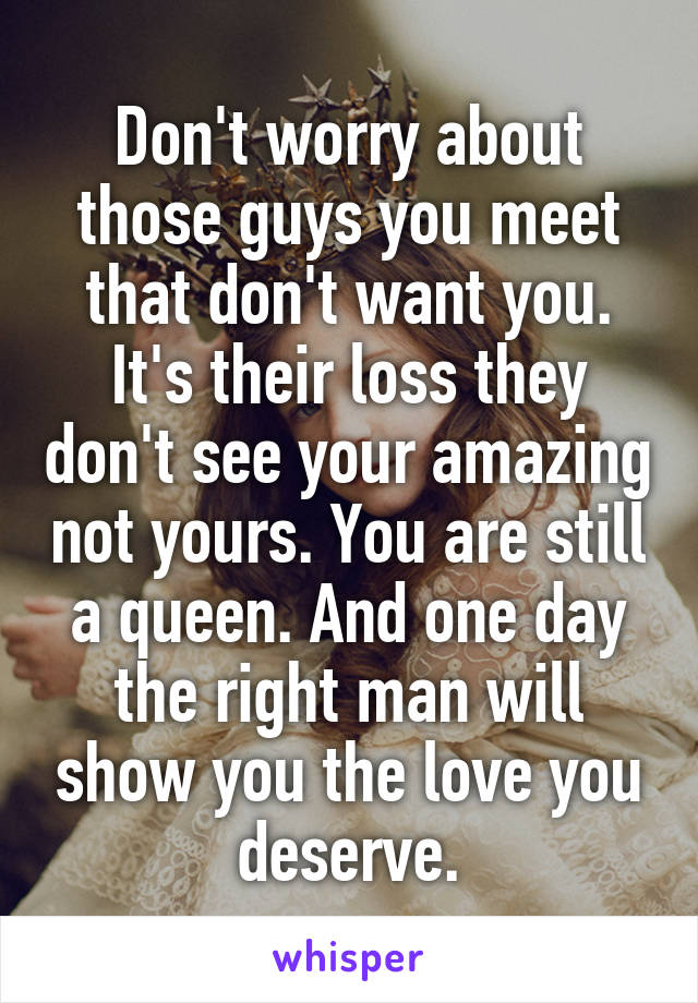 Don't worry about those guys you meet that don't want you. It's their loss they don't see your amazing not yours. You are still a queen. And one day the right man will show you the love you deserve.