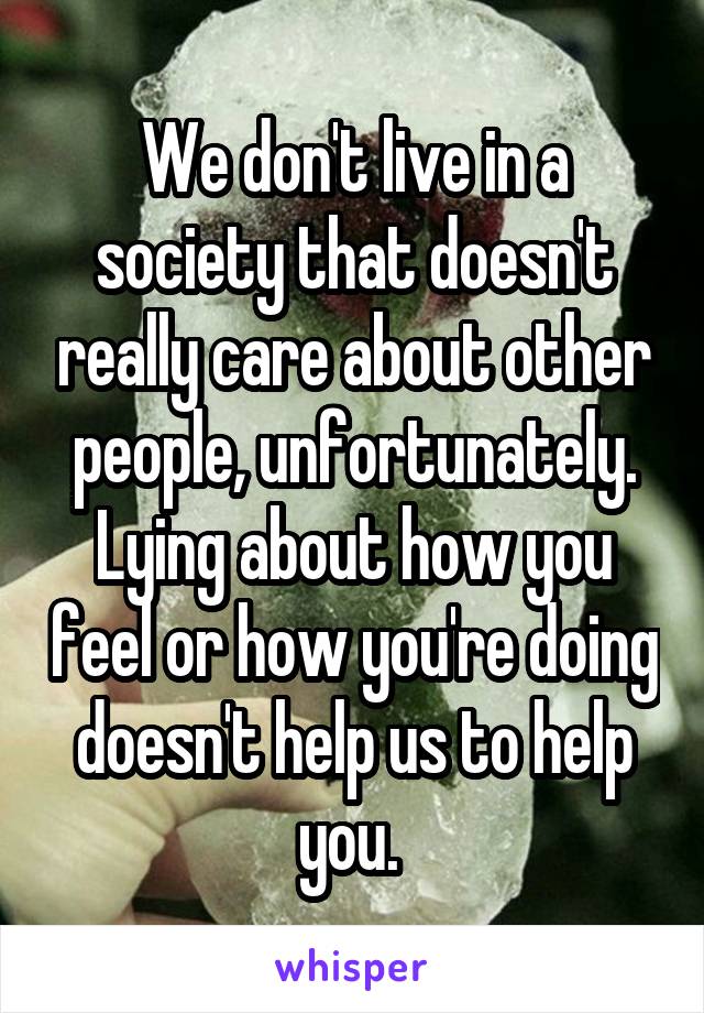 We don't live in a society that doesn't really care about other people, unfortunately. Lying about how you feel or how you're doing doesn't help us to help you. 