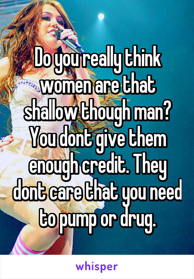 Do you really think women are that shallow though man? You dont give them enough credit. They dont care that you need to pump or drug.