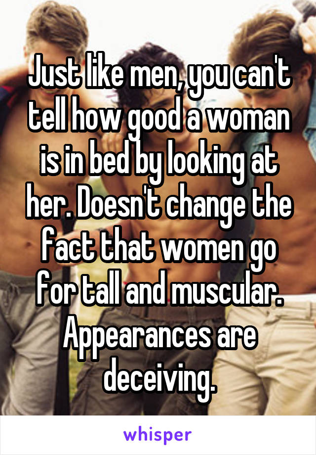 Just like men, you can't tell how good a woman is in bed by looking at her. Doesn't change the fact that women go for tall and muscular. Appearances are deceiving.