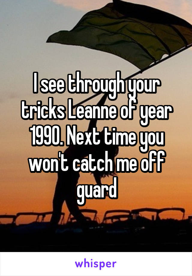 I see through your tricks Leanne of year 1990. Next time you won't catch me off guard