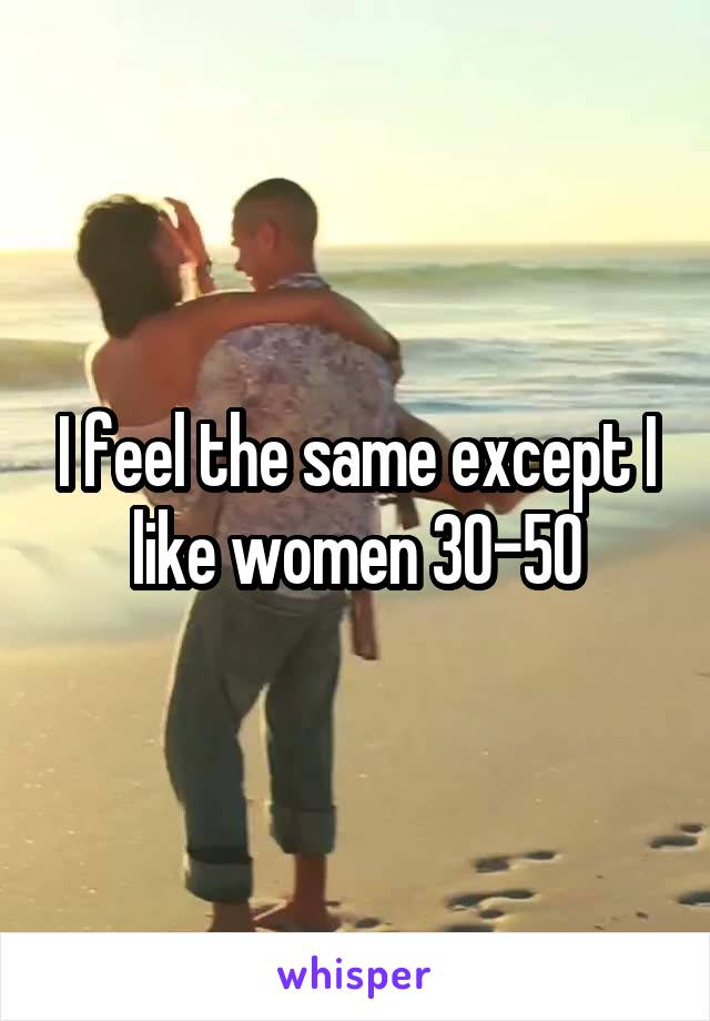 I feel the same except I like women 30-50