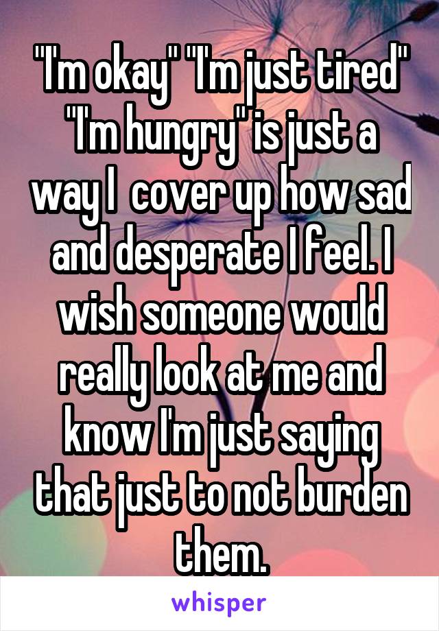"I'm okay" "I'm just tired" "I'm hungry" is just a way I  cover up how sad and desperate I feel. I wish someone would really look at me and know I'm just saying that just to not burden them.