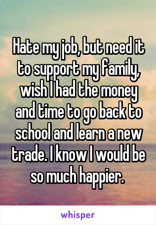 Hate my job, but need it to support my family, wish I had the money and time to go back to school and learn a new trade. I know I would be so much happier. 