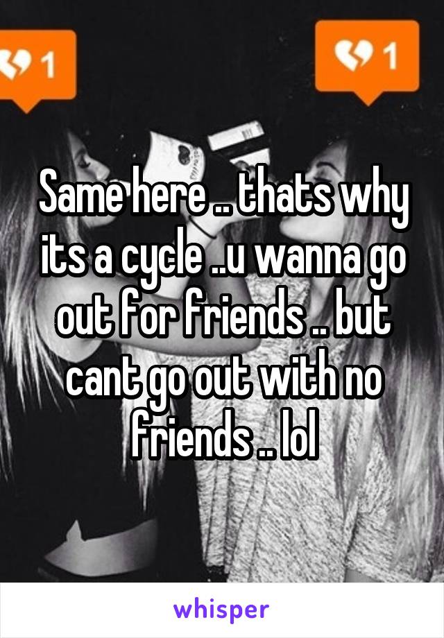 Same here .. thats why its a cycle ..u wanna go out for friends .. but cant go out with no friends .. lol