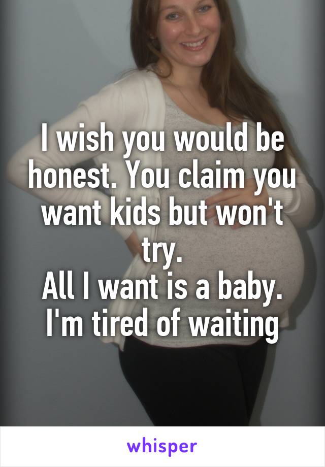 I wish you would be honest. You claim you want kids but won't try.
All I want is a baby.
I'm tired of waiting
