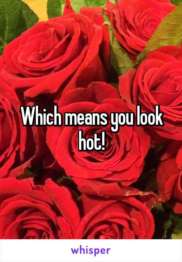 Which means you look hot!