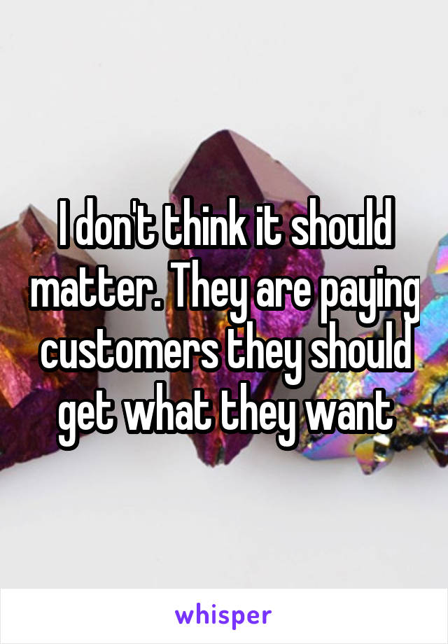 I don't think it should matter. They are paying customers they should get what they want