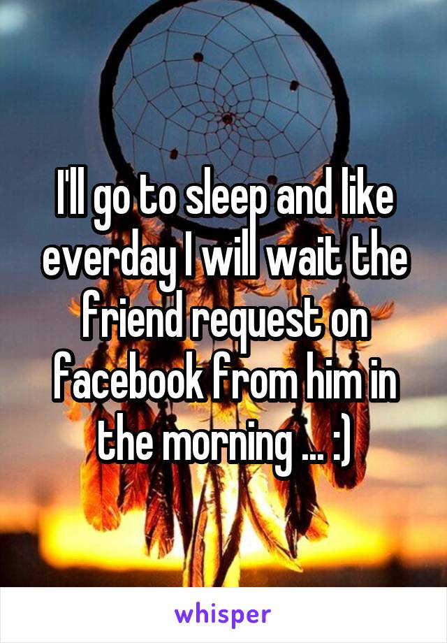 I'll go to sleep and like everday I will wait the friend request on facebook from him in the morning ... :)