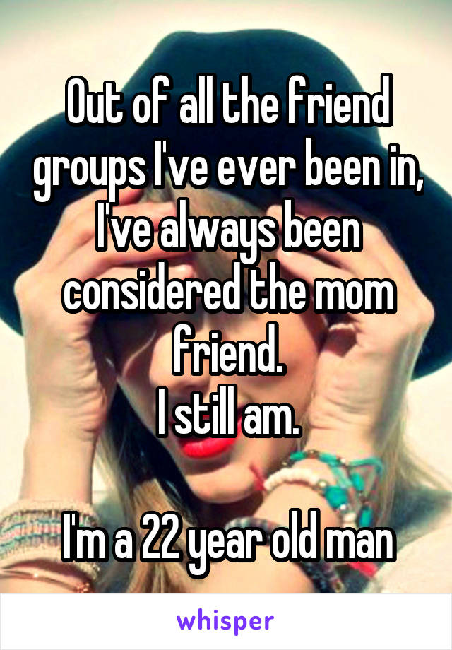 Out of all the friend groups I've ever been in, I've always been considered the mom friend.
I still am.

I'm a 22 year old man
