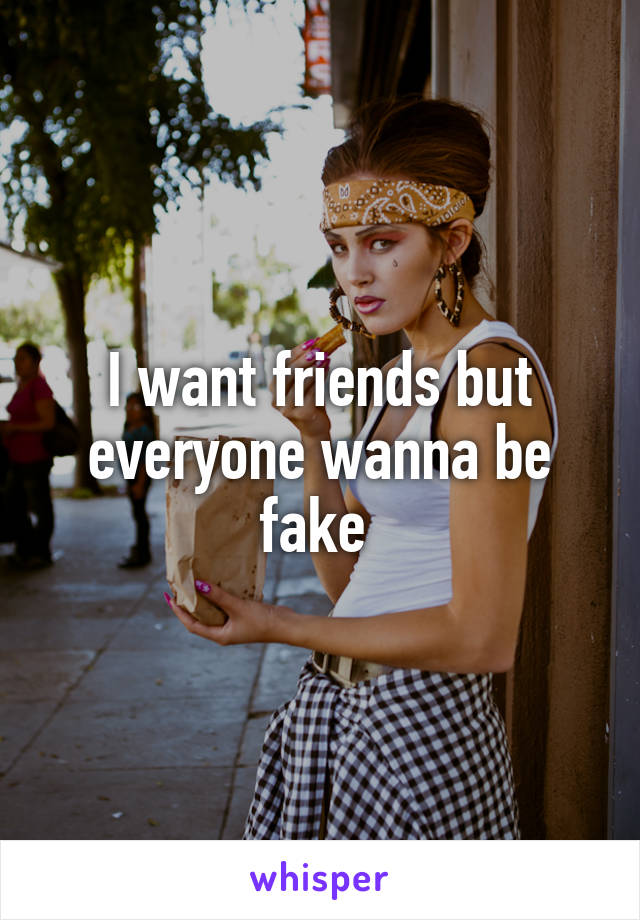 I want friends but everyone wanna be fake 