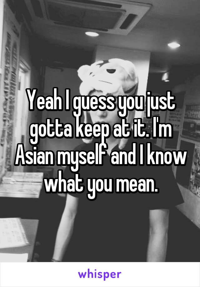 Yeah I guess you just gotta keep at it. I'm Asian myself and I know what you mean.