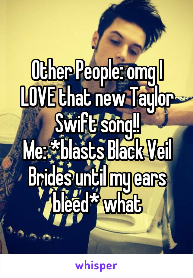 Other People: omg I LOVE that new Taylor Swift song!!
Me: *blasts Black Veil Brides until my ears bleed* what