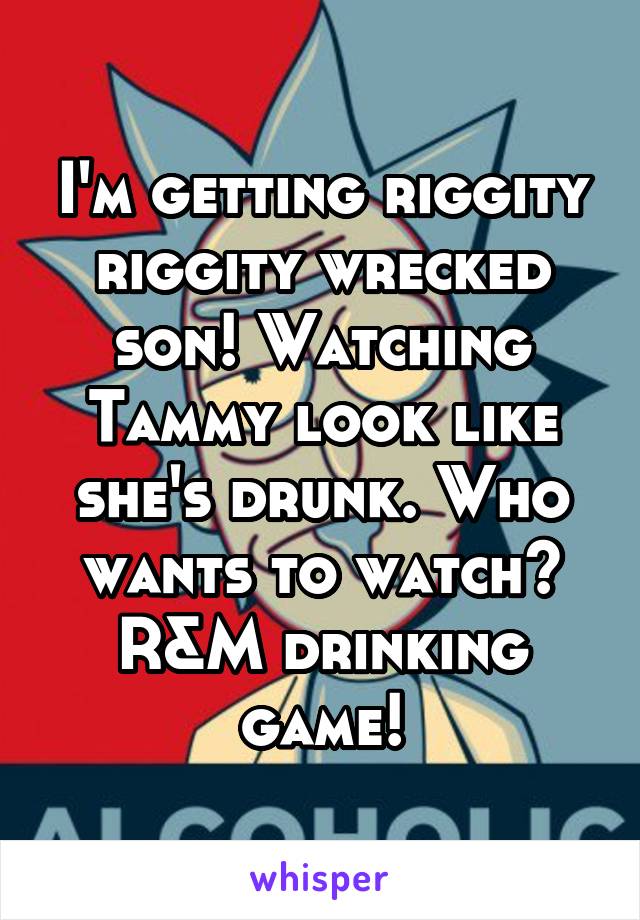 I'm getting riggity riggity wrecked son! Watching Tammy look like she's drunk. Who wants to watch? R&M drinking game!