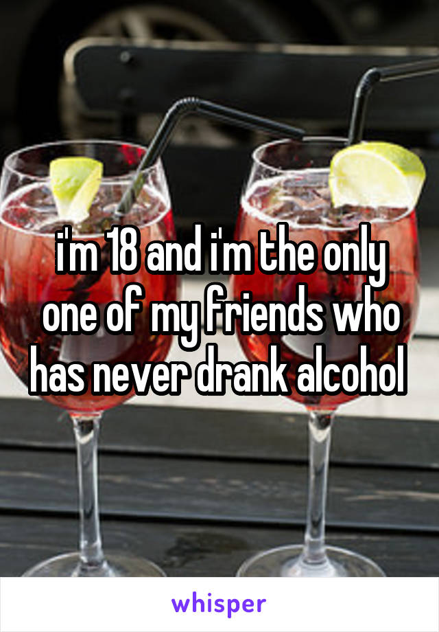 i'm 18 and i'm the only one of my friends who has never drank alcohol 