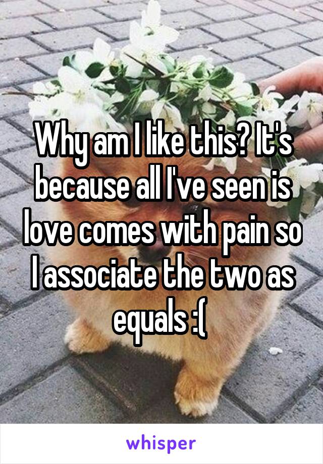 Why am I like this? It's because all I've seen is love comes with pain so I associate the two as equals :( 