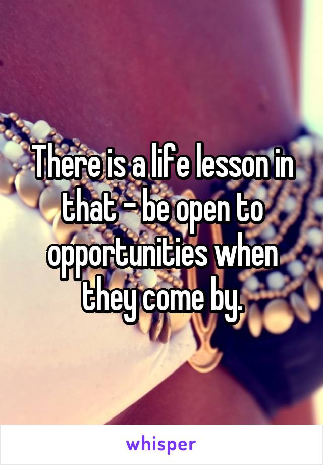 There is a life lesson in that - be open to opportunities when they come by.