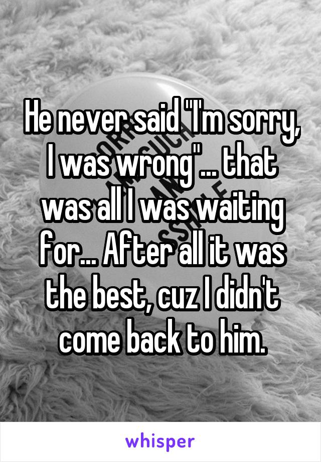 He never said "I'm sorry, I was wrong"... that was all I was waiting for... After all it was the best, cuz I didn't come back to him.